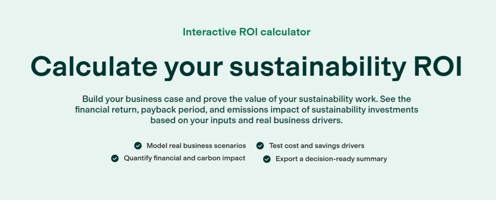 Interactive ROI calculator calculates sustainability ROI.
Businesses can build their cases  and prove the value of their sustainability work. They can check financial return, payback period, and emissions impact of sustainability investments based on inputs and real business drivers.